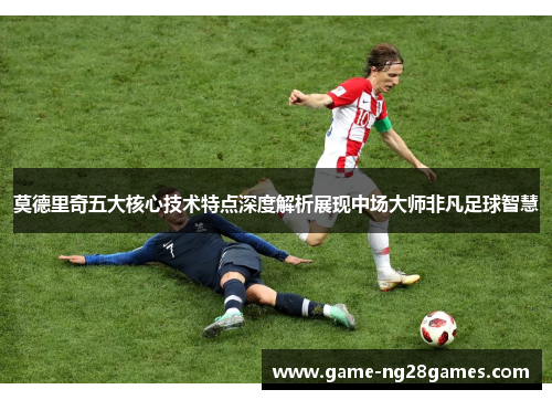 莫德里奇五大核心技术特点深度解析展现中场大师非凡足球智慧