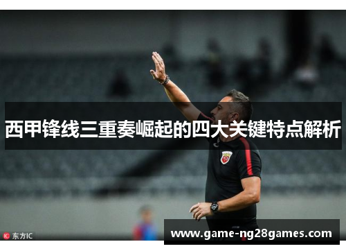 西甲锋线三重奏崛起的四大关键特点解析 西甲锋线三重奏崛起的四大关键特点解析