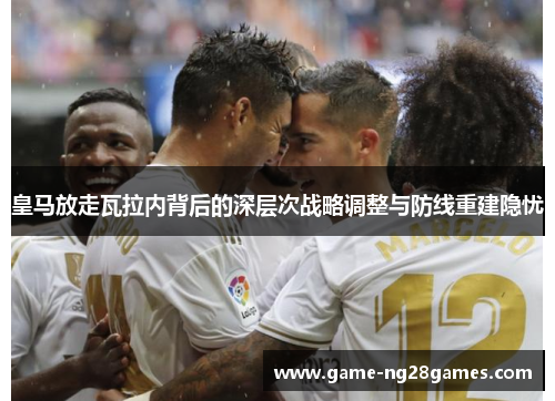 皇马放走瓦拉内背后的深层次战略调整与防线重建隐忧