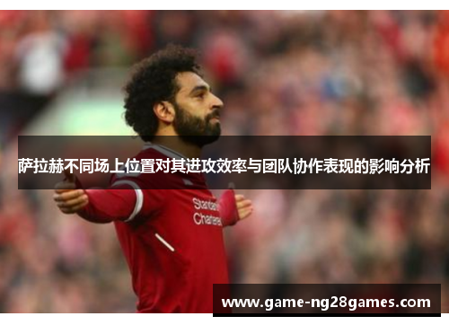 萨拉赫不同场上位置对其进攻效率与团队协作表现的影响分析