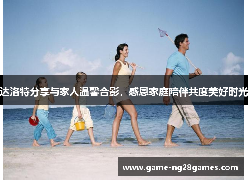 达洛特分享与家人温馨合影,感恩家庭陪伴共度美好时光 达洛特分享与家人温馨合影,感恩家庭陪伴共度美好时光