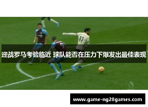 迎战罗马考验临近 球队能否在压力下爆发出最佳表现