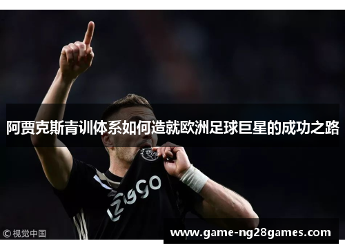 阿贾克斯青训体系如何造就欧洲足球巨星的成功之路 阿贾克斯青训体系如何造就欧洲足球巨星的成功之路