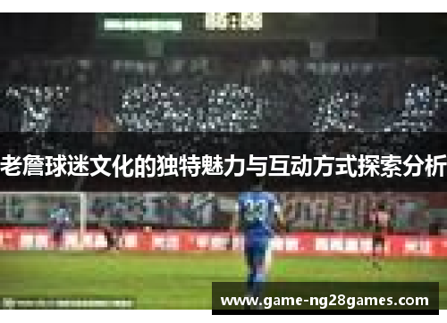 老詹球迷文化的独特魅力与互动方式探索分析 老詹球迷文化的独特魅力与互动方式探索分析