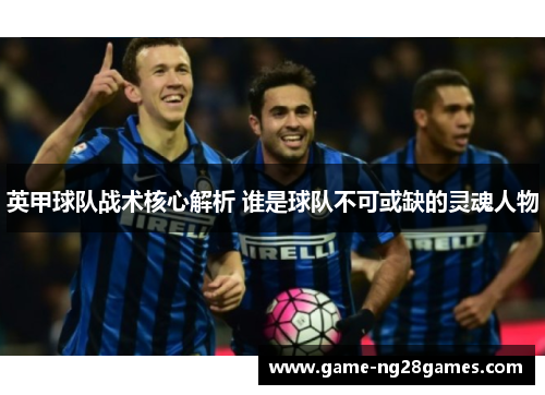 英甲球队战术核心解析 谁是球队不可或缺的灵魂人物